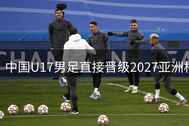 中国U17男足直接晋级2027亚洲杯正赛